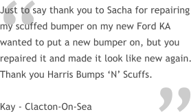 “ Just to say thank you to Sacha for repairing my scuffed bumper on my new Ford KA wanted to put a new bumper on, but you repaired it and made it look like new again. Thank you Harris Bumps ‘N’ Scuffs.  Kay - Clacton-On-Sea “