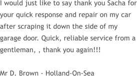 I would just like to say thank you Sacha for your quick response and repair on my car after scraping it down the side of my garage door. Quick, reliable service from a gentleman, , thank you again!!!  Mr D. Brown - Holland-On-Sea